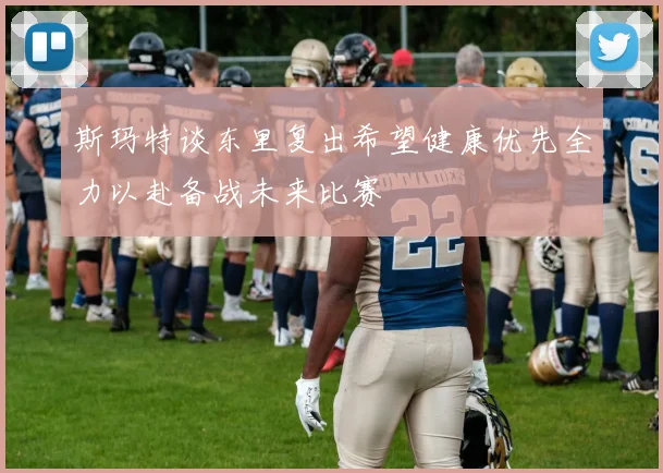 斯玛特谈东里复出希望健康优先全力以赴备战未来比赛