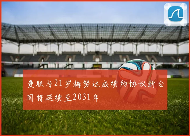 曼联与21岁梅努达成续约协议新合同将延续至2031年