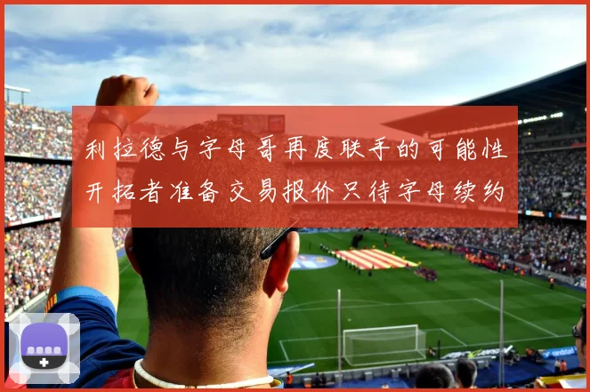 利拉德与字母哥再度联手的可能性开拓者准备交易报价只待字母续约意愿