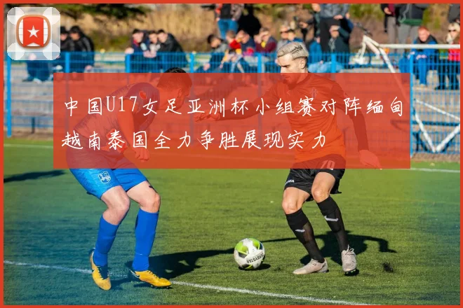 中国U17女足亚洲杯小组赛对阵缅甸越南泰国全力争胜展现实力