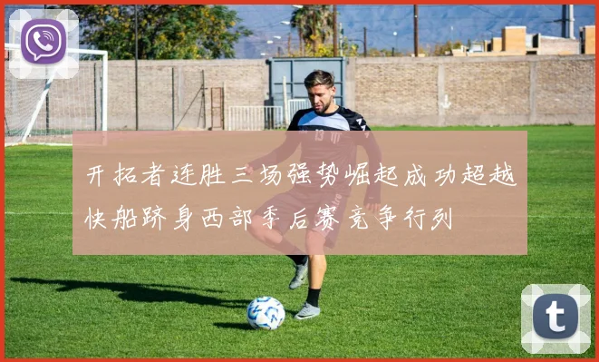 开拓者连胜三场强势崛起成功超越快船跻身西部季后赛竞争行列