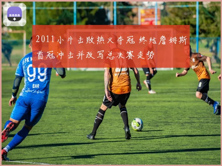 2011小牛击败热火夺冠 终结詹姆斯首冠冲击并改写总决赛走势
