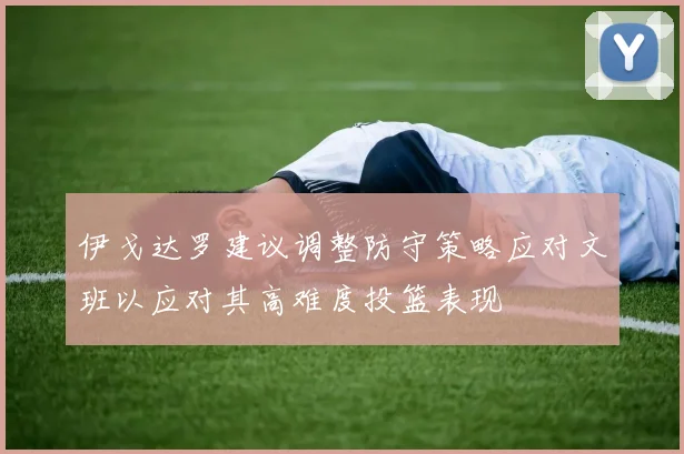 伊戈达罗建议调整防守策略应对文班以应对其高难度投篮表现