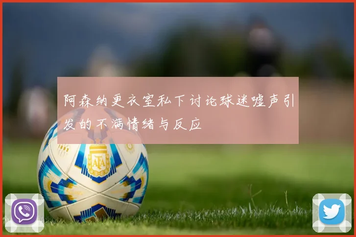 阿森纳更衣室私下讨论球迷嘘声引发的不满情绪与反应