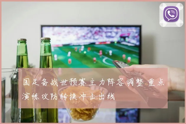 国足备战世预赛主力阵容调整 重点演练攻防转换冲击出线