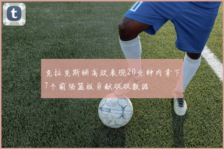 克拉克斯顿高效表现20分钟内拿下7个前场篮板贡献双双数据