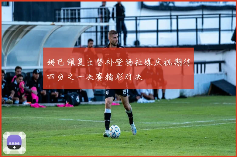 姆巴佩复出替补登场社媒庆祝期待四分之一决赛精彩对决
