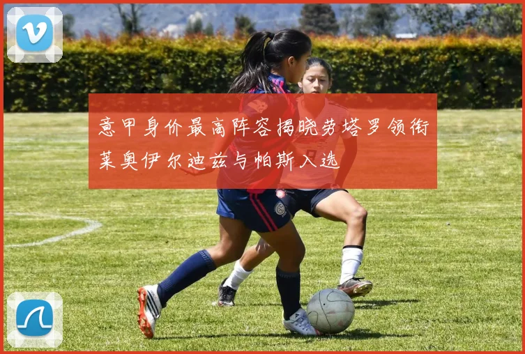 意甲身价最高阵容揭晓劳塔罗领衔莱奥伊尔迪兹与帕斯入选